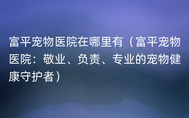 富平宠物医院在哪里有（富平宠物医院：敬业、负责、专业的宠物健康守护者）