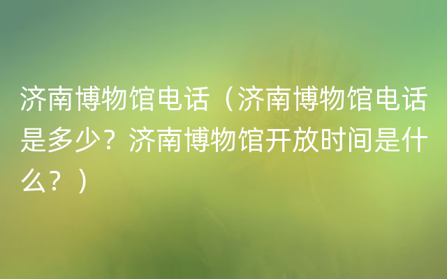 济南博物馆电话（济南博物馆电话是多少？济南博物馆开放时间是什么？）