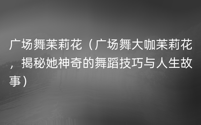 广场舞苿莉花（广场舞大咖苿莉花，揭秘她神奇的舞蹈技巧与人生故事）