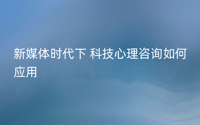 新媒体时代下 科技心理咨询如何应用