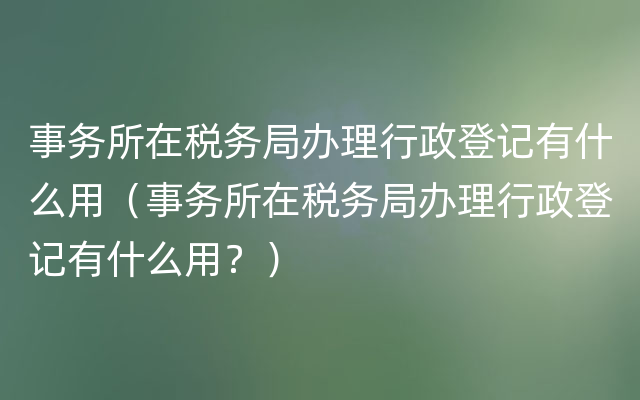 事务所在税务局办理行政登记有什么用（事务所在税务局办理行政登记有什么用？）