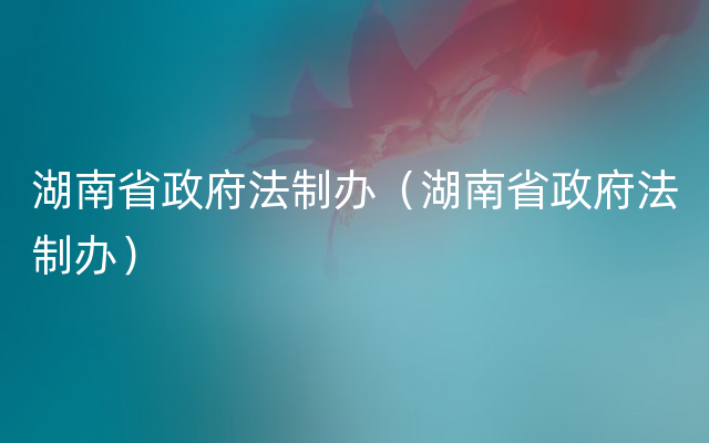 湖南省政府法制办（湖南省政府法制办）