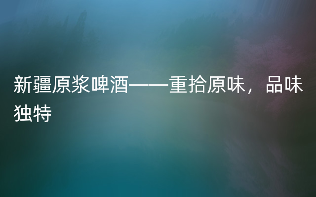 新疆原浆啤酒——重拾原味，品味独特