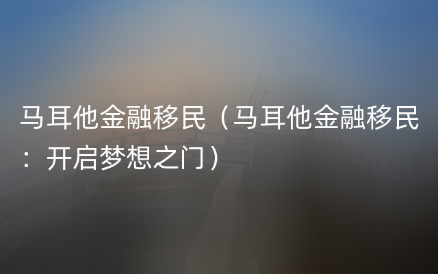 马耳他金融移民（马耳他金融移民：开启梦想之门）