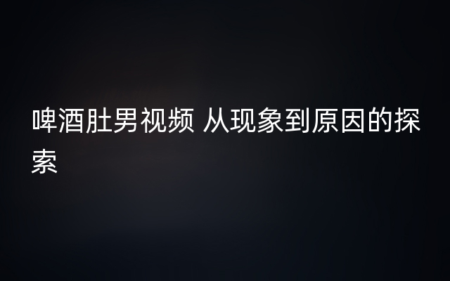 啤酒肚男视频 从现象到原因的探索