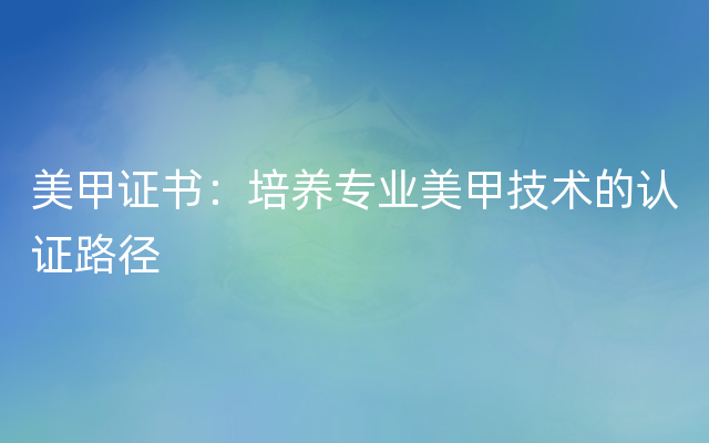 美甲证书：培养专业美甲技术的认证路径