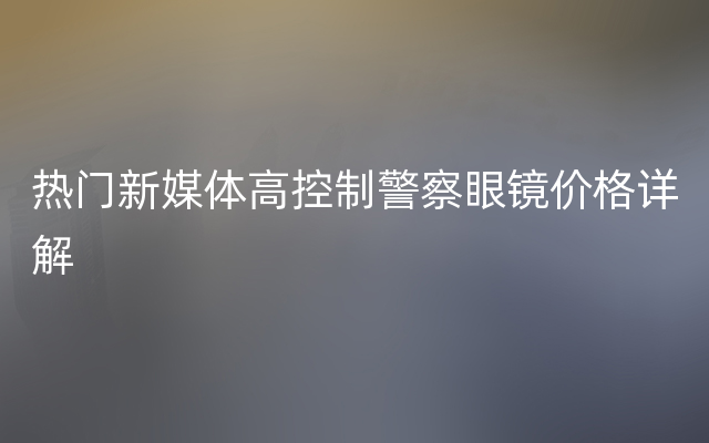 热门新媒体高控制警察眼镜价格详解