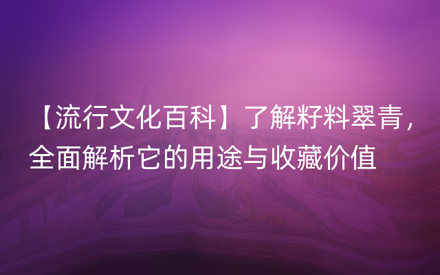 【流行文化百科】了解籽料翠青，全面解析它的用途与收藏价值