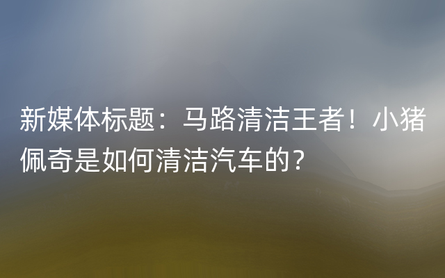 新媒体标题：马路清洁王者！小猪佩奇是如何清洁汽车的？