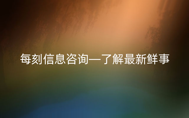 每刻信息咨询—了解最新鲜事