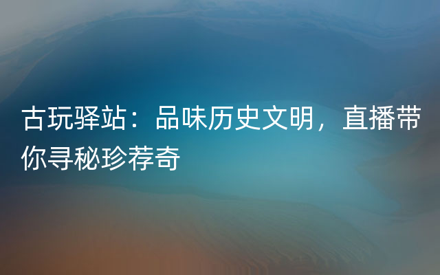 古玩驿站：品味历史文明，直播带你寻秘珍荐奇