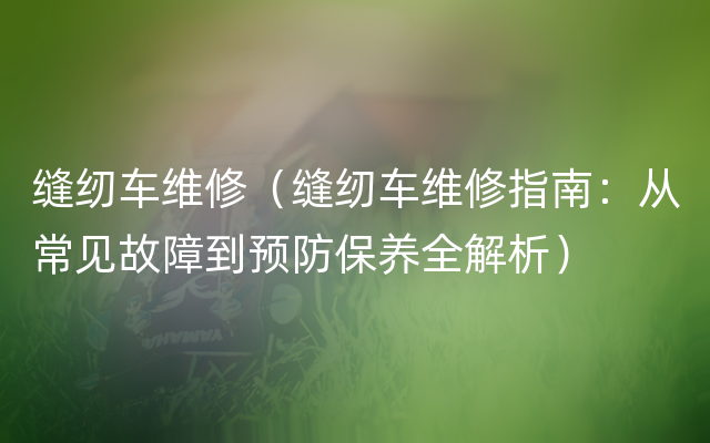 缝纫车维修（缝纫车维修指南：从常见故障到预防保养全解析）