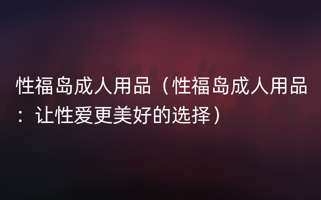 性福岛成人用品（性福岛成人用品：让性爱更美好的选择）