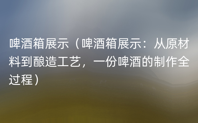 啤酒箱展示（啤酒箱展示：从原材料到酿造工艺，一份啤酒的制作全过程）