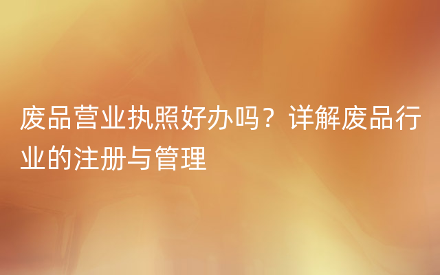 废品营业执照好办吗？详解废品行业的注册与管理