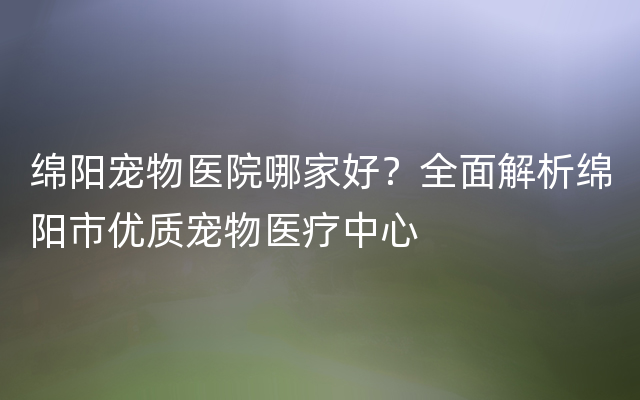 绵阳宠物医院哪家好？全面解析绵阳市优质宠物医疗中心