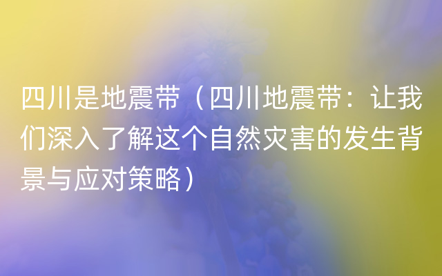 四川是地震带（四川地震带：让我们深入了解这个自然灾害的发生背景与应对策略）