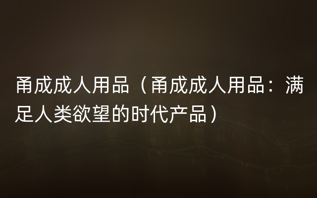 甬成成人用品（甬成成人用品：满足人类欲望的时代产品）