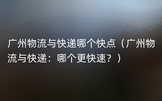 广州物流与快递哪个快点（广州物流与快递：哪个更快速？）