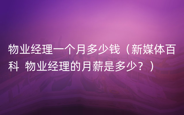 物业经理一个月多少钱（新媒体百科  物业经理的月