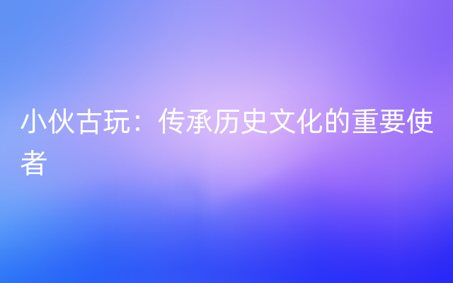 小伙古玩：传承历史文化的重要使者