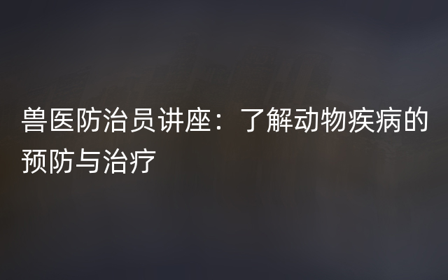 兽医防治员讲座：了解动物疾病的预防与治疗