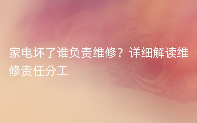 家电坏了谁负责维修？详细解读维修责任分工