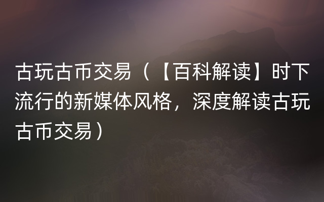 古玩古币交易（【百科解读】时下流行的新媒体风格，深度解读古玩古币交易）