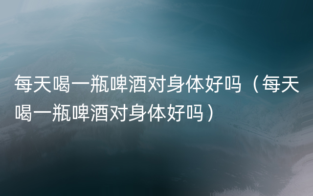 每天喝一瓶啤酒对身体好吗（每天喝一瓶啤酒对身体好吗）