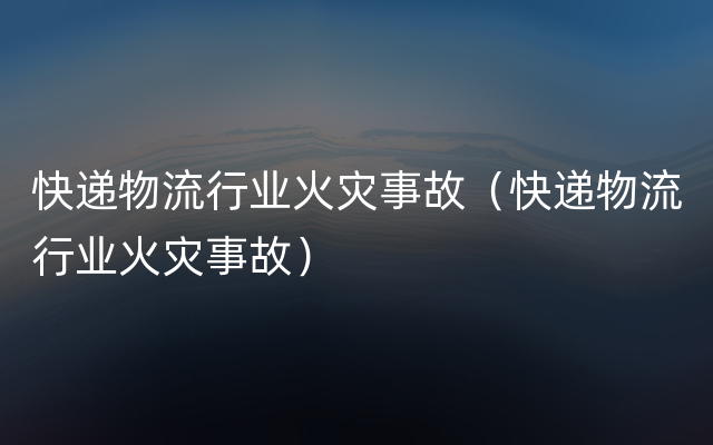 快递物流行业火灾事故（快递物流行业火灾事故）