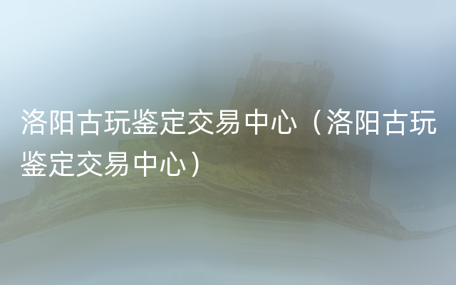 洛阳古玩鉴定交易中心（洛阳古玩鉴定交易中心）