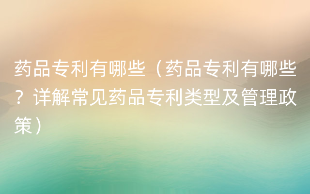 药品专利有哪些（药品专利有哪些？详解常见药品专利类型及管理政策）