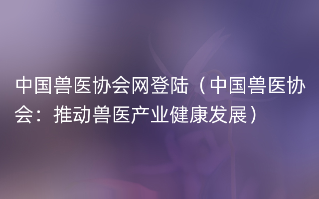 中国兽医协会网登陆（中国兽医协会：推动兽医产业健康发展）