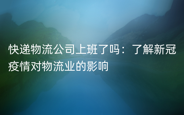 快递物流公司上班了吗：了解新冠疫情对物流业的影响