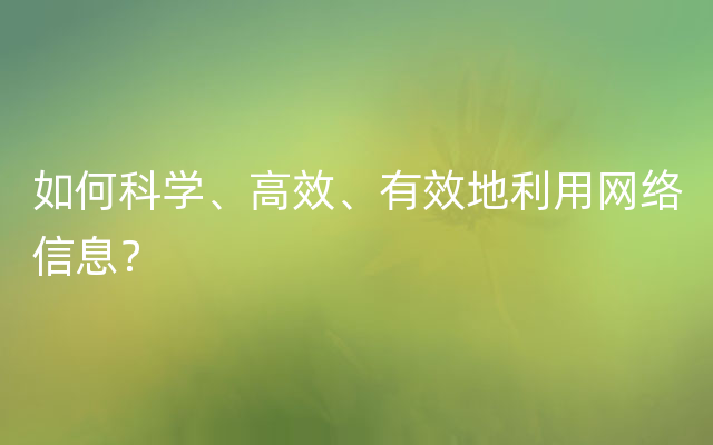 如何科学、高效、有效地利用网络信息？