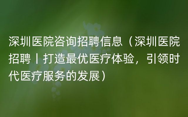 深圳医院咨询招聘信息（深圳医院招聘丨打造最优医疗体验，引领时代医疗服务的发展）