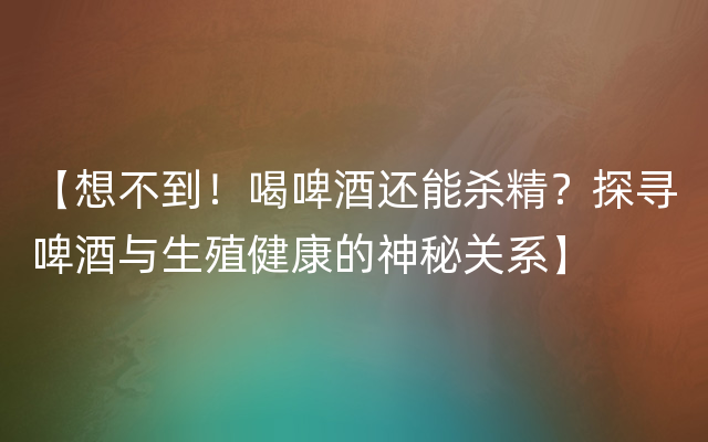 【想不到！喝啤酒还能杀精？探寻啤酒与生殖健康的神秘关系】