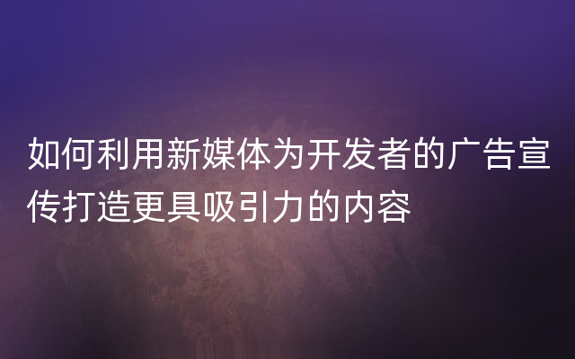 如何利用新媒体为开发者的广告宣传打造更具吸引力的内容