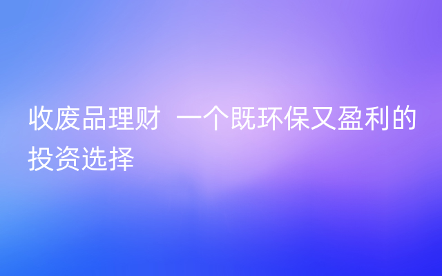 收废品理财  一个既环保又盈利的投资选择