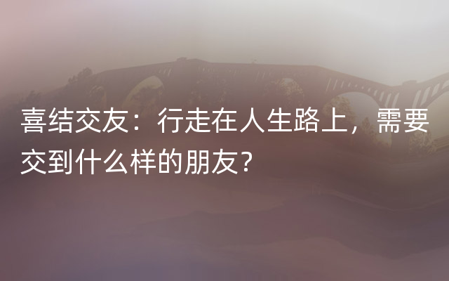 喜结交友：行走在人生路上，需要交到什么样的朋友？