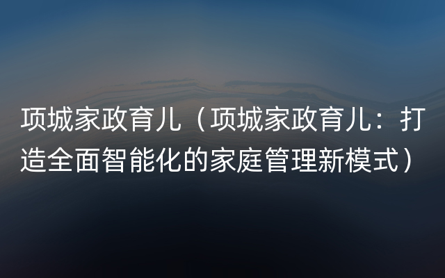 项城家政育儿（项城家政育儿：打造全面智能化的家庭管理新模式）