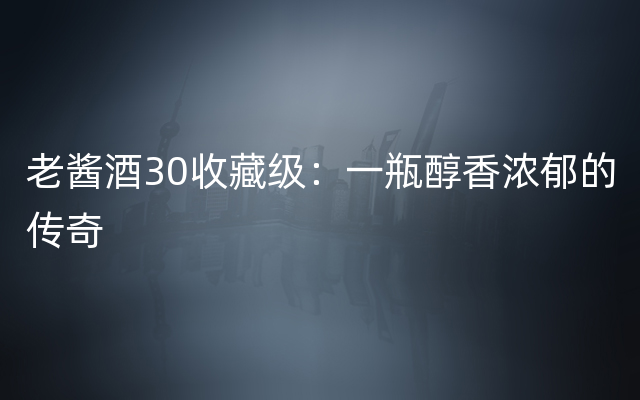 老酱酒30收藏级：一瓶醇香浓郁的传奇