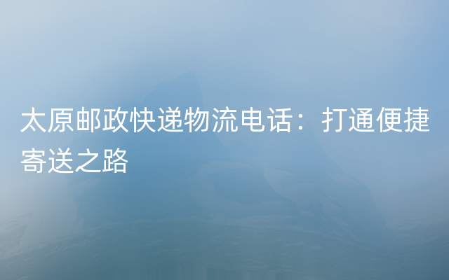 太原邮政快递物流电话：打通便捷寄送之路