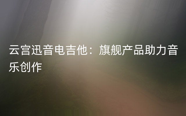 云宫迅音电吉他：旗舰产品助力音乐创作