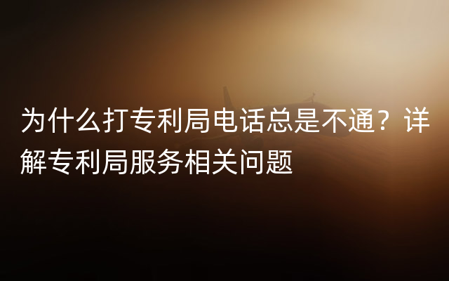 为什么打专利局电话总是不通？详解专利局服务相关问题