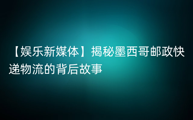 【娱乐新媒体】揭秘墨西哥邮政快递物流的背后故事