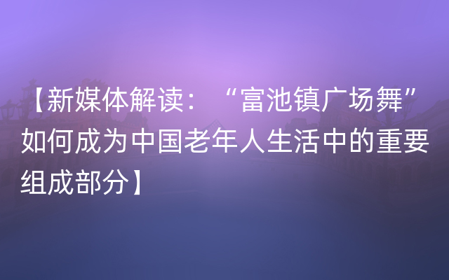 【新媒体解读：“富池镇广场舞”如何成为中国老年人生活中的重要组成部分】