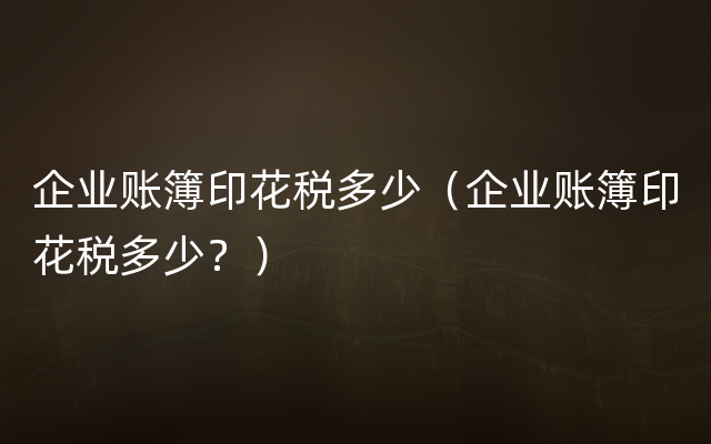 企业账簿印花税多少（企业账簿印花税多少？）