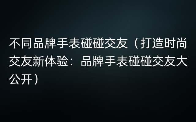 不同品牌手表碰碰交友（打造时尚交友新体验：品牌手表碰碰交友大公开）