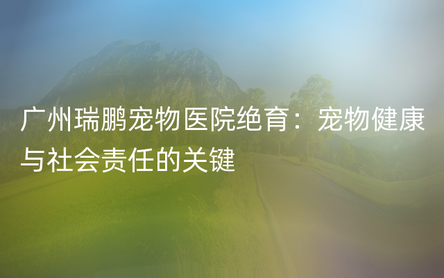 广州瑞鹏宠物医院绝育：宠物健康与社会责任的关键